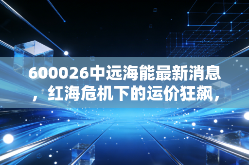 600026中远海能最新消息，红海危机下的运价狂飙，这只海运龙头还能追吗？