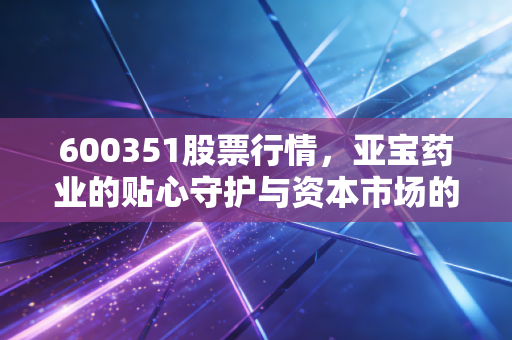 600351股票行情，亚宝药业的贴心守护与资本市场的冷思考，这只医药股还值得拿吗？