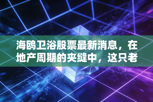 海鸥卫浴股票最新消息，在地产周期的夹缝中，这只老牌劲旅还有翻身仗吗？