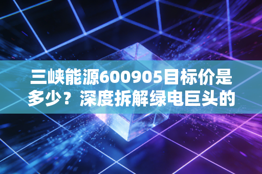 三峡能源600905目标价是多少?深度拆解绿电巨头的估值逻辑与未来三年投资实战