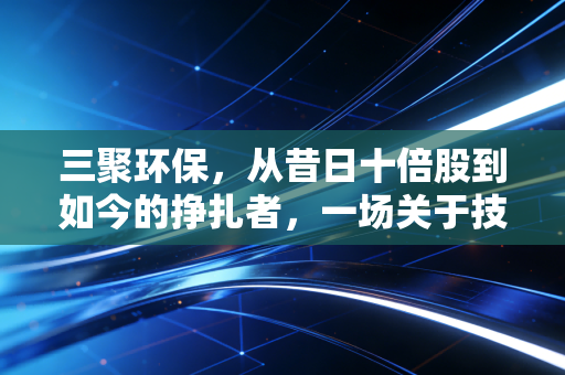 三聚环保，从昔日十倍股到如今的挣扎者，一场关于技术与资本博弈的深度复盘