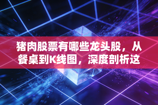 猪肉股票有哪些龙头股，从餐桌到K线图，深度剖析这一周期的博弈与机会