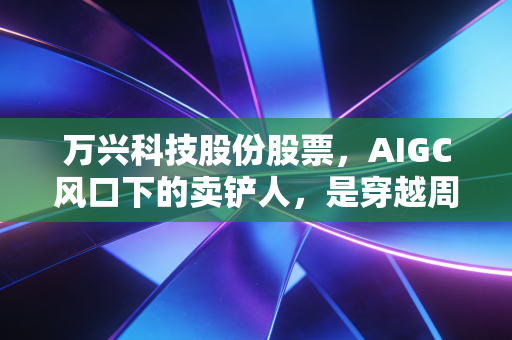 万兴科技股份股票，AIGC风口下的卖铲人，是穿越周期的真成长还是情绪的放大器？