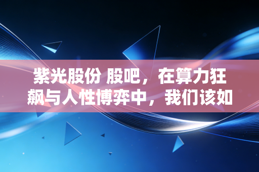 紫光股份 股吧,在算力狂飙与人性博弈中,我们该如何安放那颗躁动的投资心?