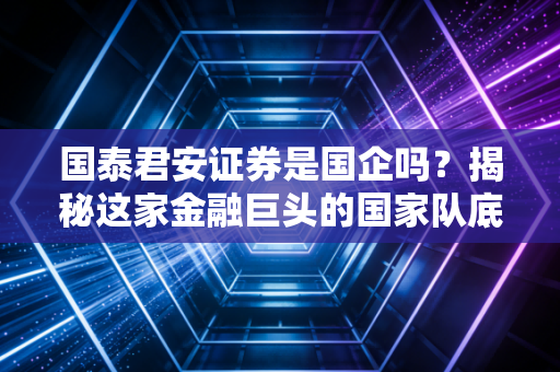 国泰君安证券是国企吗？揭秘这家金融巨头的国家队底色与未来变局