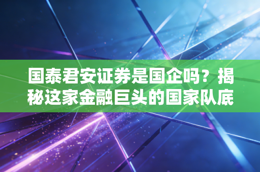 国泰君安证券是国企吗？揭秘这家金融巨头的国家队底色与未来变局