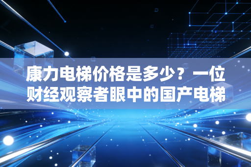 康力电梯价格是多少？一位财经观察者眼中的国产电梯性价比突围战