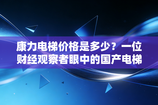 康力电梯价格是多少？一位财经观察者眼中的国产电梯性价比突围战
