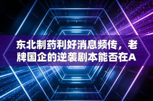 东北制药利好消息频传，老牌国企的逆袭剧本能否在A股上演？