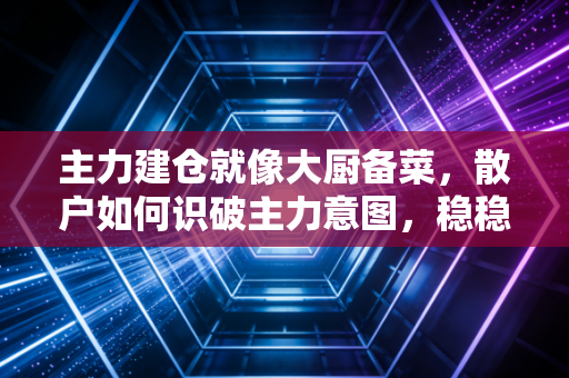 主力建仓就像大厨备菜,散户如何识破主力意图,稳稳吃肉?