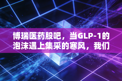 博瑞医药股吧，当GLP-1的泡沫遇上集采的寒风，我们该如何在情绪的过山车里寻找确定性？