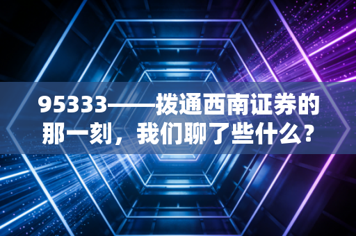 95333——拨通西南证券的那一刻，我们聊了些什么？关于投资焦虑与券商服务的真实观察