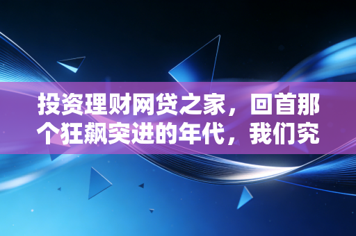 投资理财网贷之家,回首那个狂飙突进的年代,我们究竟学到了什么?