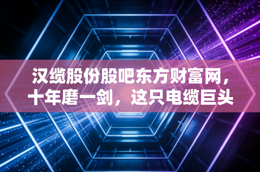 汉缆股份股吧东方财富网,十年磨一剑,这只电缆巨头的慢牛之路能否在喧嚣中突围?