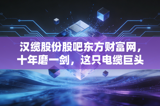 汉缆股份股吧东方财富网，十年磨一剑，这只电缆巨头的慢牛之路能否在喧嚣中突围？