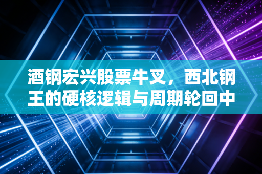 酒钢宏兴股票牛叉，西北钢王的硬核逻辑与周期轮回中的生存智慧