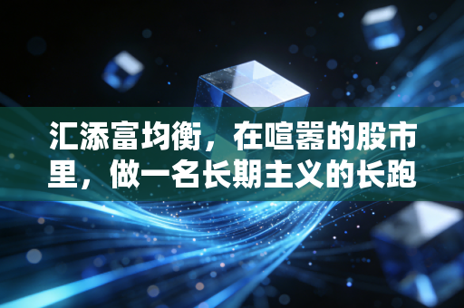 汇添富均衡，在喧嚣的股市里，做一名长期主义的长跑健将