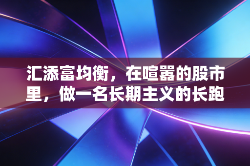汇添富均衡,在喧嚣的股市里,做一名长期主义的长跑健将