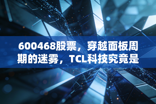 600468股票，穿越面板周期的迷雾，TCL科技究竟是价值陷阱还是十年磨一剑的黄金坑？