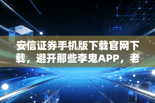 安信证券手机版下载官网下载，避开那些李鬼APP，老股民手把手教你安全上车