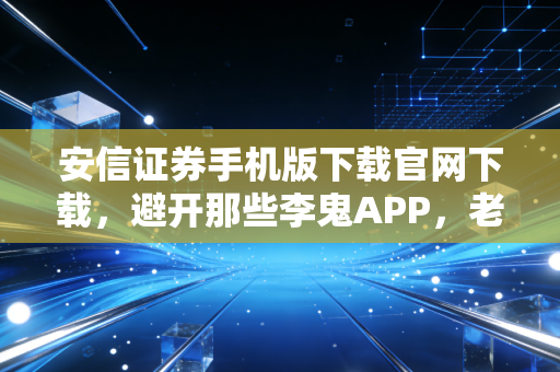 安信证券手机版下载官网下载，避开那些李鬼APP，老股民手把手教你安全上车