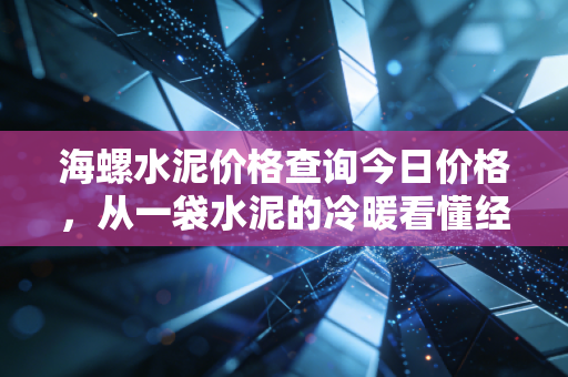 海螺水泥价格查询今日价格,从一袋水泥的冷暖看懂经济周期的脉搏