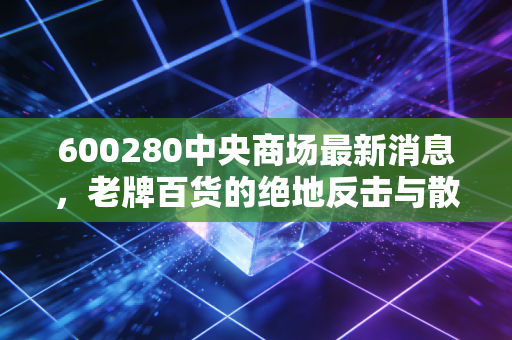 600280中央商场最新消息,老牌百货的绝地反击与散户的坚守,这波行情能走多远?