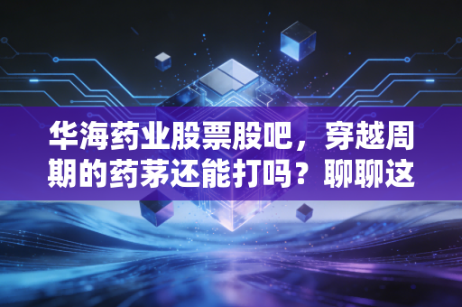 华海药业股票股吧，穿越周期的药茅还能打吗？聊聊这只让散户又爱又恨的出海老兵