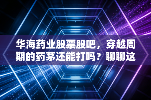 华海药业股票股吧,穿越周期的药茅还能打吗?聊聊这只让散户又爱又恨的出海老兵