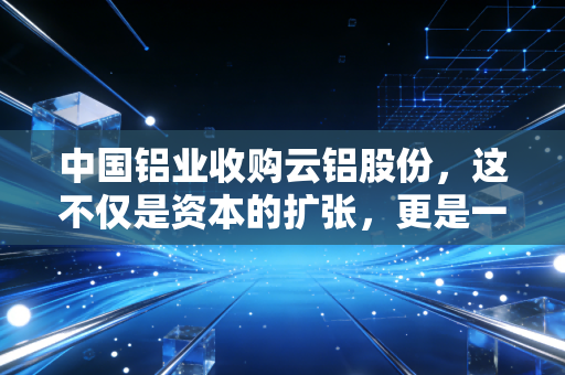 中国铝业收购云铝股份，这不仅是资本的扩张，更是一场关于绿色电力的深度布局