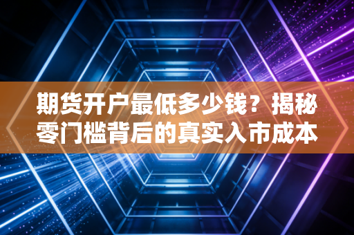 期货开户最低多少钱？揭秘零门槛背后的真实入市成本与生存法则