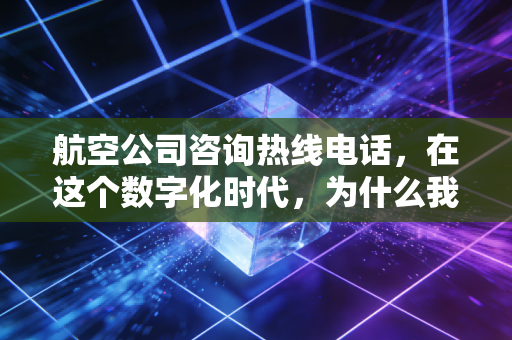 航空公司咨询热线电话，在这个数字化时代，为什么我们依然渴望那一端的人声？