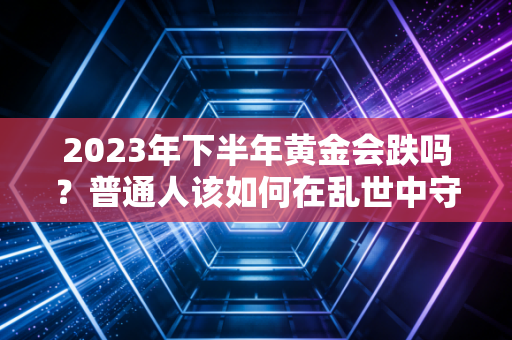 2023年下半年黄金会跌吗?普通人该如何在乱世中守住钱袋子?
