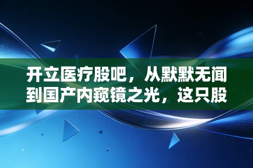开立医疗股吧，从默默无闻到国产内窥镜之光，这只股值得拿十年吗？
