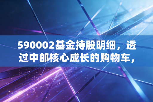 590002基金持股明细，透过中邮核心成长的购物车，看懂老将基金的进击与坚守