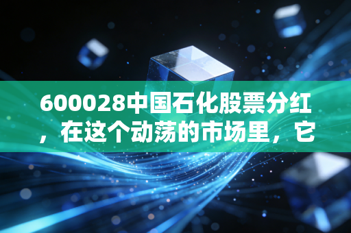 600028中国石化股票分红,在这个动荡的市场里,它能不能成为你账户里的定海神针?