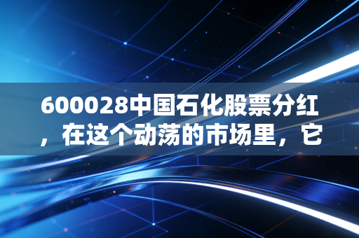 600028中国石化股票分红,在这个动荡的市场里,它能不能成为你账户里的定海神针?