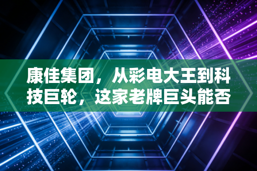康佳集团,从彩电大王到科技巨轮,这家老牌巨头能否在时代洪流中逆风翻盘?