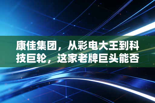 康佳集团，从彩电大王到科技巨轮，这家老牌巨头能否在时代洪流中逆风翻盘？