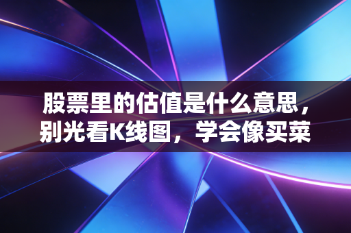 股票里的估值是什么意思,别光看K线图,学会像买菜一样去给公司称重