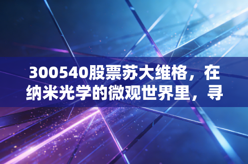 300540股票苏大维格，在纳米光学的微观世界里，寻找下一个万亿级赛道的隐形冠军
