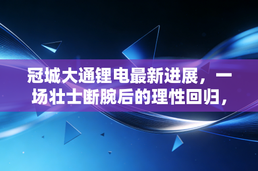 冠城大通锂电最新进展,一场壮士断腕后的理性回归,跨界转型的冷思考