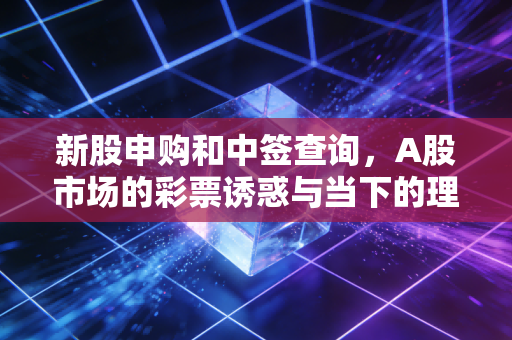 新股申购和中签查询，A股市场的彩票诱惑与当下的理性抉择