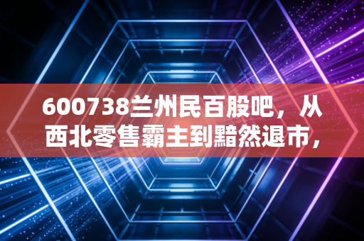 600738兰州民百股吧，从西北零售霸主到黯然退市，一场关于价值与投机的深度复盘