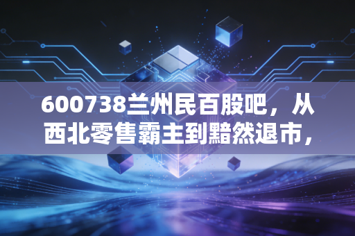 600738兰州民百股吧,从西北零售霸主到黯然退市,一场关于价值与投机的深度复盘
