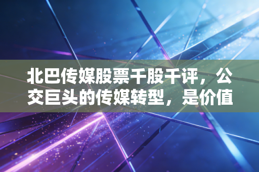 北巴传媒股票千股千评，公交巨头的传媒转型，是价值洼地还是情绪过山车？