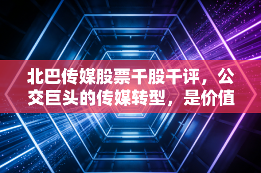 北巴传媒股票千股千评，公交巨头的传媒转型，是价值洼地还是情绪过山车？