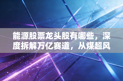 能源股票龙头股有哪些，深度拆解万亿赛道，从煤超风到宁王的投资逻辑