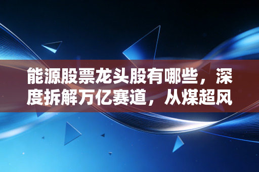能源股票龙头股有哪些，深度拆解万亿赛道，从煤超风到宁王的投资逻辑