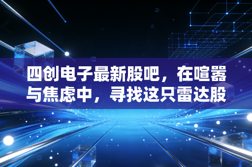 四创电子最新股吧，在喧嚣与焦虑中，寻找这只雷达股的低空突围之路